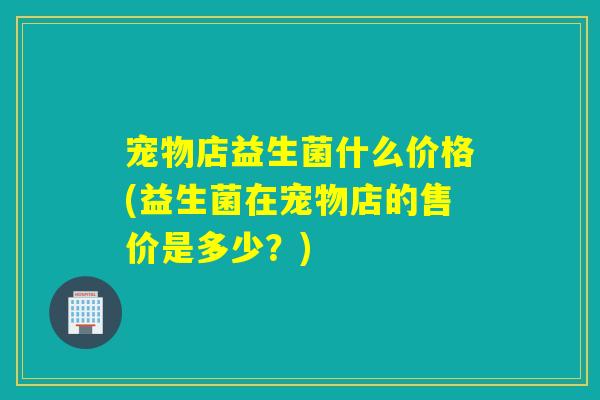 宠物店益生菌什么价格(益生菌在宠物店的售价是多少？)