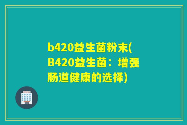 b420益生菌粉末(B420益生菌:增强肠道健康的选择) b420益生菌粉末(B420益生菌:增强肠道健康的选择)