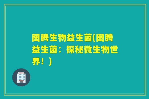 图腾生物益生菌(图腾益生菌:探秘微生物世界!) 图腾生物益生菌(图腾益生菌:探秘微生物世界!)