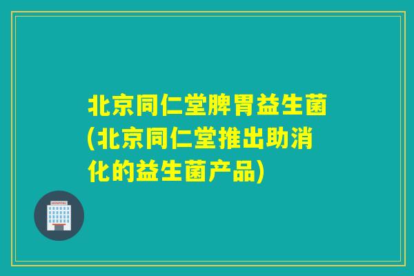 北京同仁堂脾胃益生菌(北京同仁堂推出助消化的益生菌产品) 北京同仁堂脾胃益生菌(北京同仁堂推出助消化的益生菌产品)