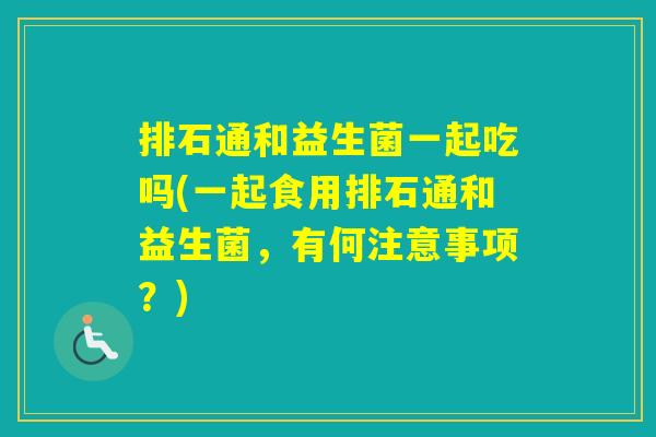 排石通和益生菌一起吃吗(一起食用排石通和益生菌，有何注意事项？)