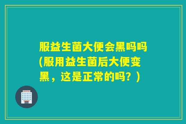 服益生菌大便会黑吗吗(服用益生菌后大便变黑，这是正常的吗？)