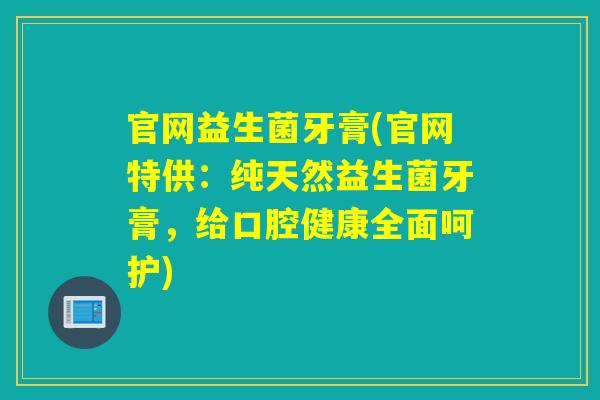 官网益生菌牙膏(官网特供：纯天然益生菌牙膏，给口腔健康全面呵护)