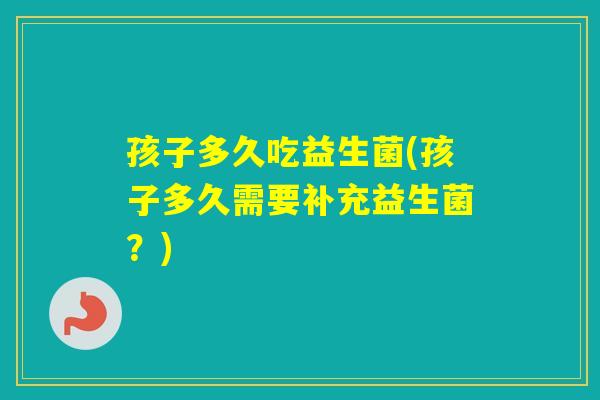 孩子多久吃益生菌(孩子多久需要补充益生菌？)
