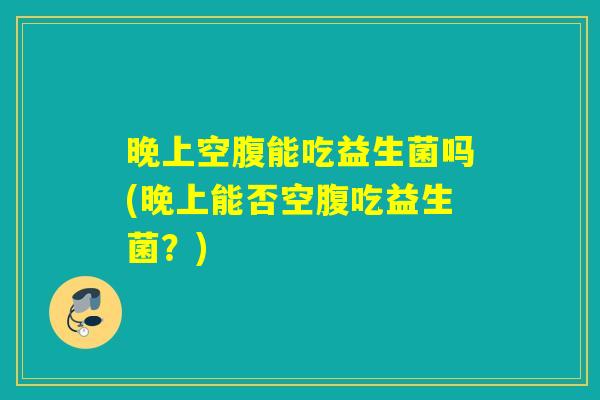 晚上空腹能吃益生菌吗(晚上能否空腹吃益生菌？)