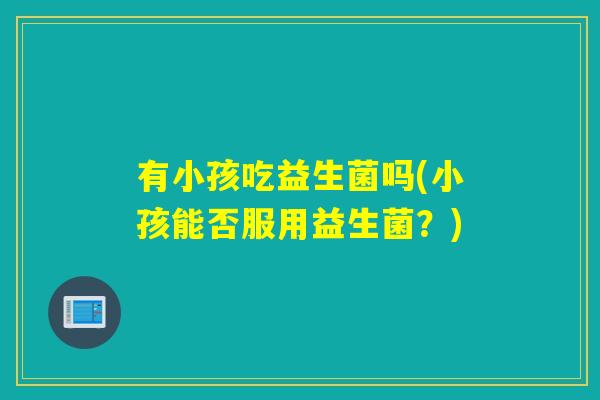 有小孩吃益生菌吗(小孩能否服用益生菌?) 有小孩吃益生菌吗(小孩能否服用益生菌?)