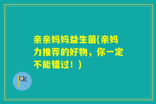 亲亲妈妈益生菌(亲妈力推荐的好物,你一定不能错过!) 亲亲妈妈益生菌(亲妈力推荐的好物,你一定不能错过!)