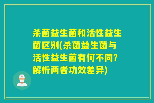 杀菌益生菌和活性益生菌区别(杀菌益生菌与活性益生菌有何不同?解析两者功效差异) 杀菌益生菌和活性益生菌区别(杀菌益生菌与活性益生菌有何不同?解析两者功效差异)