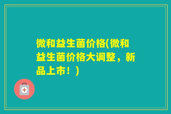 微和益生菌价格(微和益生菌价格大调整，新品上市！)