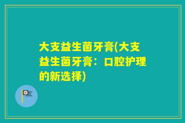 大支益生菌牙膏(大支益生菌牙膏:口腔护理的新选择) 大支益生菌牙膏(大支益生菌牙膏:口腔护理的新选择)
