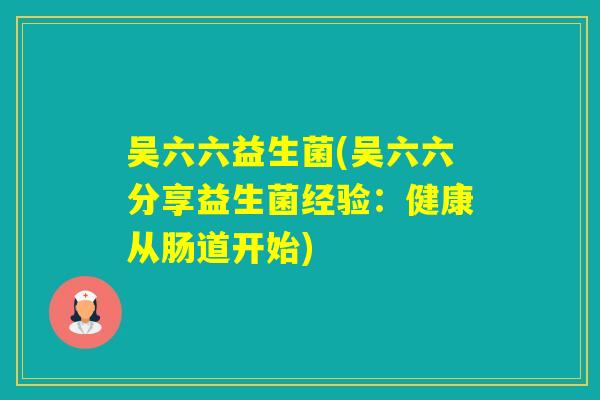 吴六六益生菌(吴六六分享益生菌经验:健康从肠道开始) 吴六六益生菌(吴六六分享益生菌经验:健康从肠道开始)