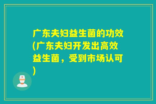 广东夫妇益生菌的功效(广东夫妇开发出高效益生菌,受到市场认可) 广东夫妇益生菌的功效(广东夫妇开发出高效益生菌,受到市场认可)