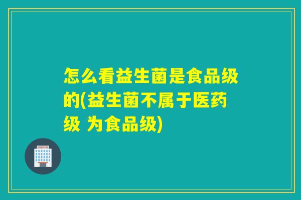 怎么看益生菌是食品级的(益生菌不属于医药级 为食品级) 怎么看益生菌是食品级的(益生菌不属于医药级 为食品级)