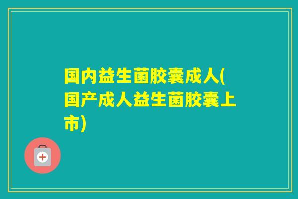 国内益生菌胶囊成人(国产成人益生菌胶囊上市) 国内益生菌胶囊成人(国产成人益生菌胶囊上市)
