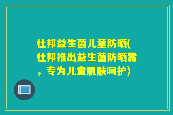 杜邦益生菌儿童防晒(杜邦推出益生菌防晒霜,专为儿童呵护) 杜邦益生菌儿童防晒(杜邦推出益生菌防晒霜,专为儿童呵护)