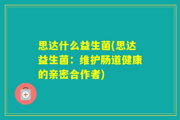 思达什么益生菌(思达益生菌：维护肠道健康的亲密合作者)