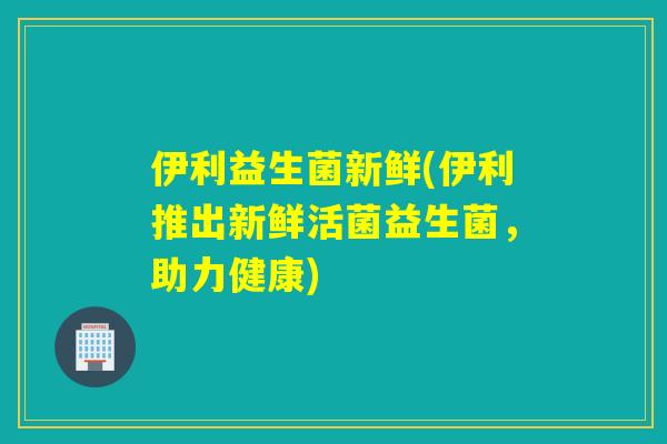 伊利益生菌新鲜(伊利推出新鲜活菌益生菌，助力健康)