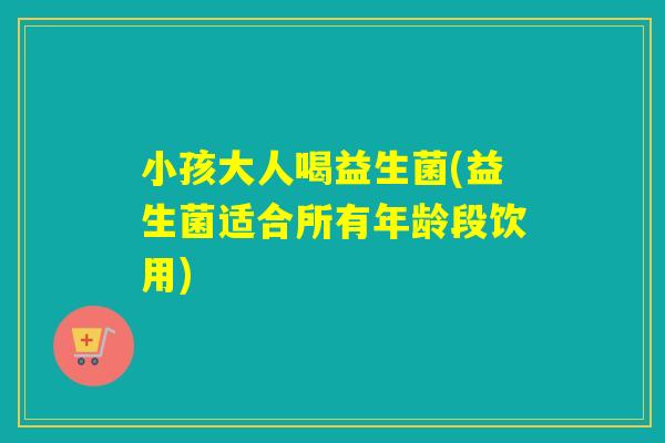 小孩大人喝益生菌(益生菌适合所有年龄段饮用)