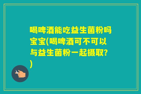 喝啤酒能吃益生菌粉吗宝宝(喝啤酒可不可以与益生菌粉一起摄取？)