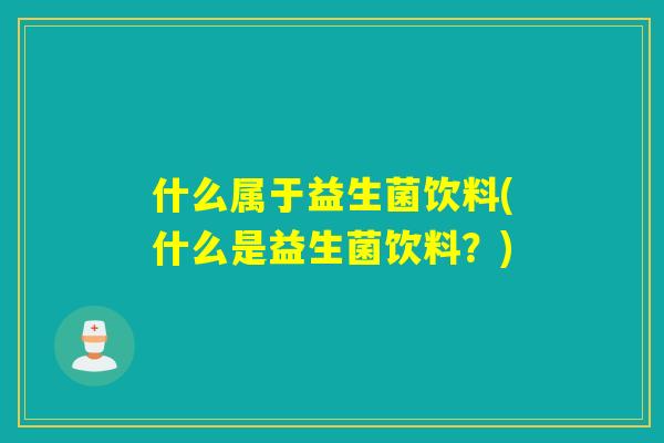 什么属于益生菌饮料(什么是益生菌饮料?) 什么属于益生菌饮料(什么是益生菌饮料?)