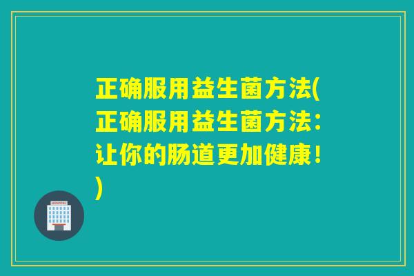 正确服用益生菌方法(正确服用益生菌方法:让你的肠道更加健康!) 正确服用益生菌方法(正确服用益生菌方法:让你的肠道更加健康!)