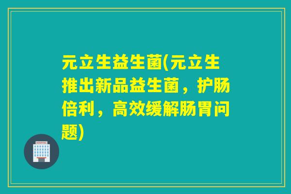 元立生益生菌(元立生推出新品益生菌，护肠倍利，高效缓解肠胃问题)