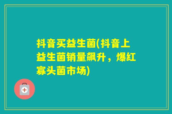 抖音买益生菌(抖音上益生菌销量飙升，爆红寡头菌市场)