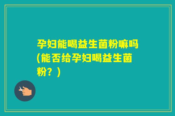 孕妇能喝益生菌粉嘛吗(能否给孕妇喝益生菌粉？)