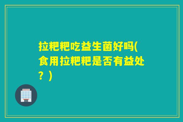 拉粑粑吃益生菌好吗(食用拉粑粑是否有益处？)
