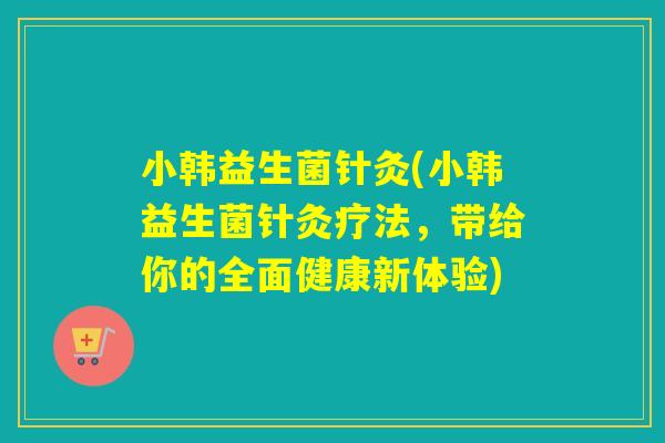 小韩益生菌针灸(小韩益生菌针灸疗法，带给你的全面健康新体验)