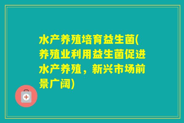 水产养殖培育益生菌(养殖业利用益生菌促进水产养殖，新兴市场前景广阔)