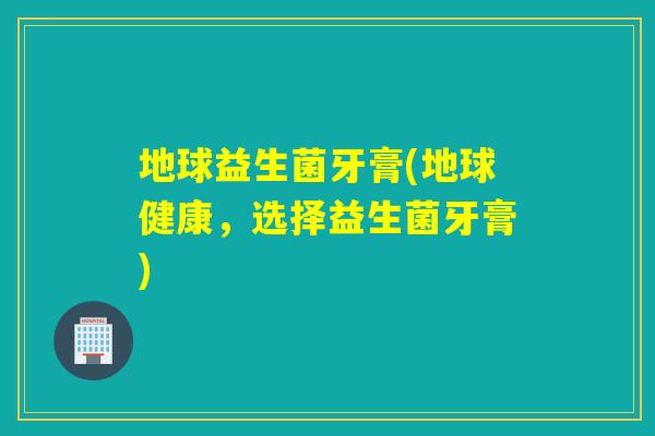 地球益生菌牙膏(地球健康，选择益生菌牙膏)