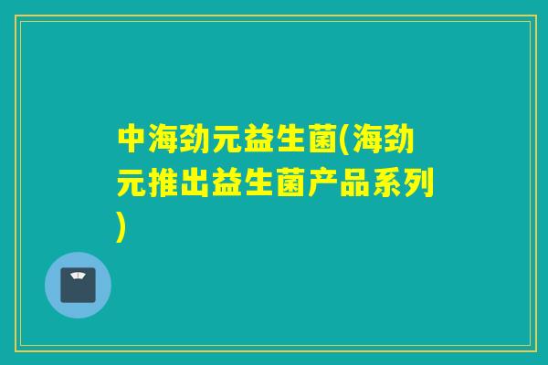 中海劲元益生菌(海劲元推出益生菌产品系列) 中海劲元益生菌(海劲元推出益生菌产品系列)