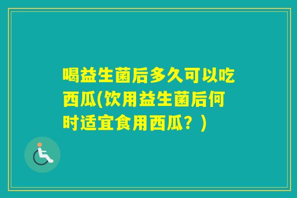 喝益生菌后多久可以吃西瓜(饮用益生菌后何时适宜食用西瓜?) 喝益生菌后多久可以吃西瓜(饮用益生菌后何时适宜食用西瓜?)