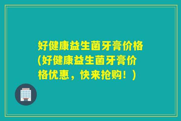 好健康益生菌牙膏价格(好健康益生菌牙膏价格优惠，快来抢购！)