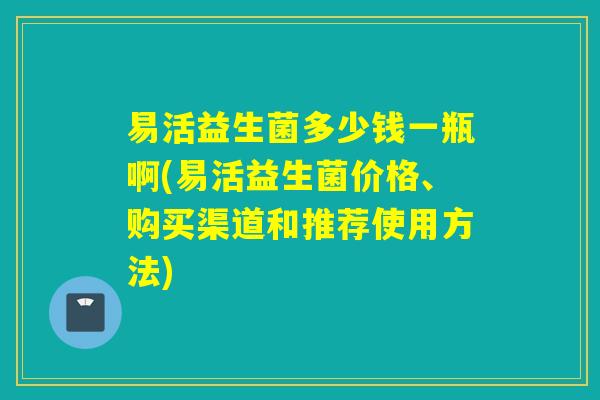 易活益生菌多少钱一瓶啊(易活益生菌价格、购买渠道和推荐使用方法)