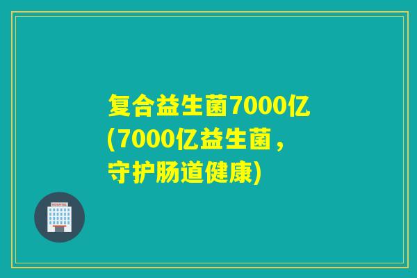 复合益生菌7000亿(7000亿益生菌,守护肠道健康) 复合益生菌7000亿(7000亿益生菌,守护肠道健康)