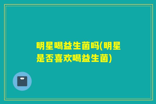 明星喝益生菌吗(明星是否喜欢喝益生菌)