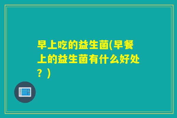 早上吃的益生菌(早餐上的益生菌有什么好处?) 早上吃的益生菌(早餐上的益生菌有什么好处?)