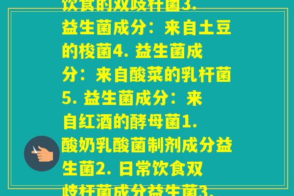 每种益生菌菌种来源(1. 益生菌成分:来自酸奶的乳酸菌2. 益生菌成分:来自日常饮食的双歧杆菌3. 益生菌成分:来自土豆的梭菌4. 益生菌成分:来自酸菜的乳杆菌5. 益生菌成分:来自红酒的酵母菌1. 酸奶乳酸菌制剂成分益生菌2. 日常饮食双歧杆菌成分益生菌3. 土豆梭菌成分益生菌4. 酸菜乳杆菌制剂成分益生菌5. 红酒酵母菌成分益生菌) 每种益生菌菌种来源(1. 益生菌成分:来自酸奶的乳酸菌2. 益生菌成分:来自日常饮食的双歧杆菌3. 益生菌成分:来自土豆的梭菌4. 益生菌成分:来自酸菜的乳杆菌5. 益生菌成分:来自红酒的酵母菌1. 酸奶乳酸菌制剂成分益生菌2. 日常饮食双歧杆菌成分益生菌3. 土豆梭菌成分益生菌4. 酸菜乳杆菌制剂成分益生菌5. 红酒酵母菌成分益生菌)