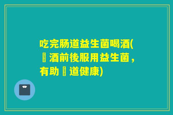 吃完肠道益生菌喝酒(飲酒前後服用益生菌，有助腸道健康)
