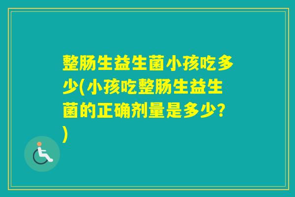 整肠生益生菌小孩吃多少(小孩吃整肠生益生菌的正确剂量是多少?) 整肠生益生菌小孩吃多少(小孩吃整肠生益生菌的正确剂量是多少?)