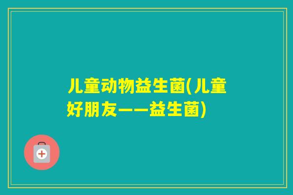 儿童动物益生菌(儿童好朋友——益生菌) 儿童动物益生菌(儿童好朋友——益生菌)