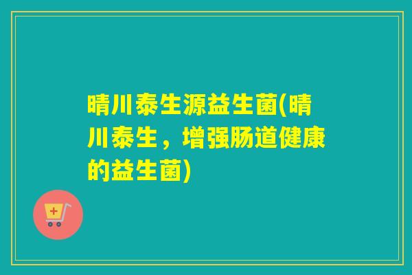 晴川泰生源益生菌(晴川泰生，增强肠道健康的益生菌)