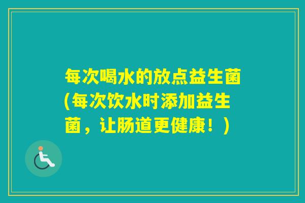 每次喝水的放点益生菌(每次饮水时添加益生菌，让肠道更健康！)