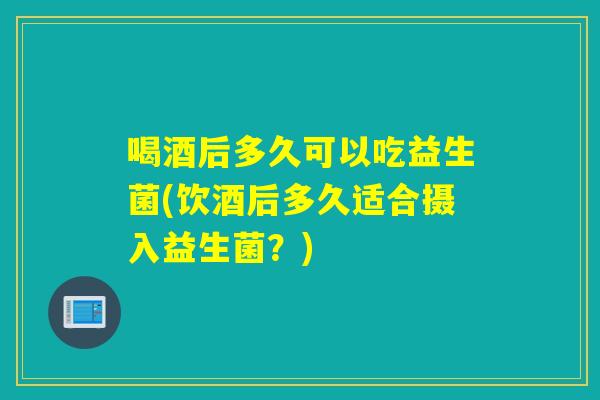 喝酒后多久可以吃益生菌(饮酒后多久适合摄入益生菌?) 喝酒后多久可以吃益生菌(饮酒后多久适合摄入益生菌?)