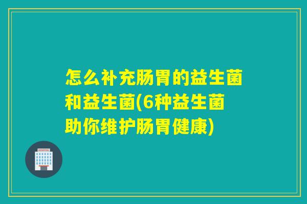 怎么补充肠胃的益生菌和益生菌(6种益生菌助你维护肠胃健康)
