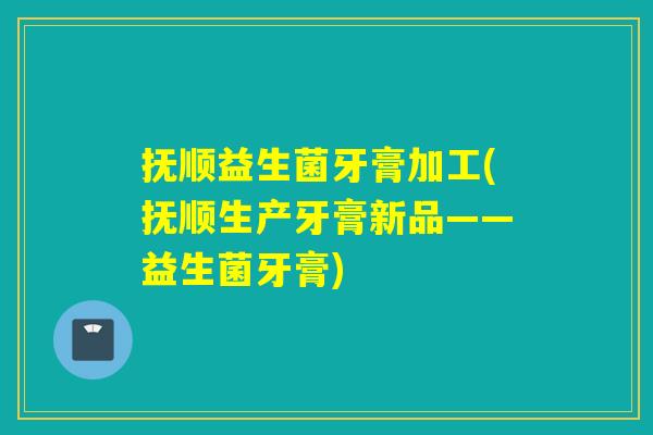 抚顺益生菌牙膏加工(抚顺生产牙膏新品——益生菌牙膏)