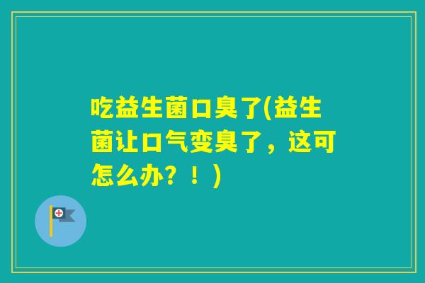 吃益生菌了(益生菌让口气变臭了,这可怎么办?!) 吃益生菌了(益生菌让口气变臭了,这可怎么办?!)