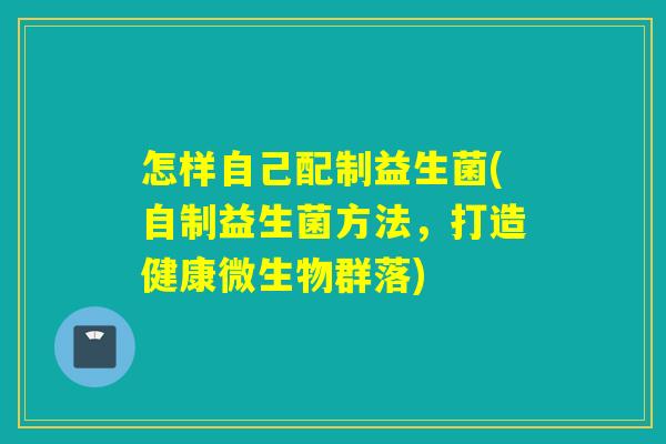 怎样自己配制益生菌(自制益生菌方法,打造健康微生物群落) 怎样自己配制益生菌(自制益生菌方法,打造健康微生物群落)